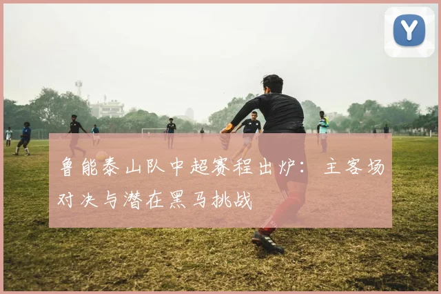 鲁能泰山队中超赛程出炉:主客场对决与潜在黑马挑战