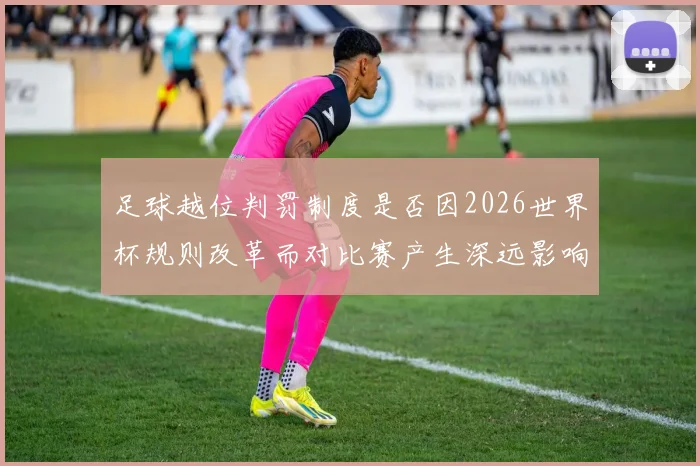 足球越位判罚制度是否因2026世界杯规则改革而对比赛产生深远影响